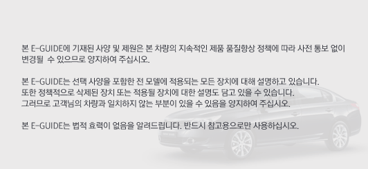 본 E-GUIDE에 기재된 사양 및 제원은 본 차량의 지속적인 제품 품질향상 정책에 따라 사전 통보 없이 
	변경될  수 있으므로 양지하여 주십시오.
	본 E-GUIDE는 선택 사양을 포함한 전 모델에 적용되는 모든 장치에 대해 설명하고 있습니다. 
	또한 정책적으로 삭제된 장치 또는 적용될 장치에 대한 설명도 담고 있을 수 있습니다. 
	그러므로 고객님의 차량과 일치하지 않는 부분이 있을 수 있음을 양지하여 주십시오.
	본 E-GUIDE는 법적 효력이 없음을 알려드립니다. 반드시 참고용으로만 사용하십시오.