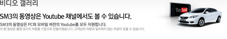비디오 갤러리 SM3의 동영상은 Youtube 채널에서도 볼 수 있습니다. SM3의 동영상은 PC와 모바일 버전의 Youtube를 모두 지원합니다. ※ 본 영상은 촬영 당시의 차량을 기준으로 만들어졌습니다. 고객님의 차량과 일치하지 않는 부분이 있을 수 있습니다.
